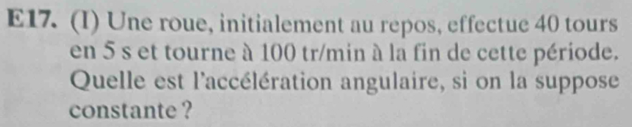 E17. (I) Une roue, initialement au repos, effectue 40 tours 
en 5 s et tourne à 100 tr/min à la fin de cette période. 
Quelle est l'accélération angulaire, si on la suppose 
constante ?