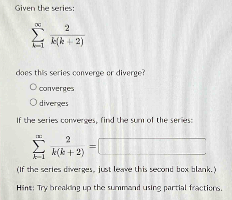 Given the series:
sumlimits _(k=1)^(∈fty) 2/k(k+2) 
does this series converge or diverge?
converges
diverges
If the series converges, find the sum of the series:
sumlimits _(k=1)^(∈fty) 2/k(k+2) =□
(If the series diverges, just leave this second box blank.)
Hint: Try breaking up the summand using partial fractions.