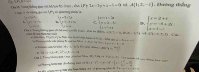 10x-24y.8=242
Cáa 11. Trng không gian với bệ tọa độ Oxyz , cho( P):2x-5y+z-1=0 và A(1;2;-1). Đường thầng
qua A và vuởng góc với (P) có phương trình là
beginarrayr x=3+2 y=-3-5-6. x=1+1endarray T beginarrayl x=3-2t y=-3+5t. z=-tendarray. C. beginarrayl x=1+2t y=2-5t. z=1+tendarray. D. beginarrayl x=2+t y=-5+2t. z=1-tendarray.
Căm L. Trong không gian với hệ trục tọa độ Oxyz , cho ba điểm A(1;2;-1),B(2;-1;3) và C(-3;5;1). Các
n s đề sau đùng hay sai? là đình của hình bình hành ABCD. Khi đó a+b+c=1
#) Biển điểm D(a,b,c)
bà Phương trình mặt phẳng đi qua ba điểm. A.B,C là 2x+2y+z-5=0
c) Khoảng cách từ điểm M(-1,-1,0) dến mật phẳng. ( ABC) là  9sqrt(2)/2 .
d) overline AB=(-1;3;-4),overline AC=(4;-3;-2)
Câu 2. Trong không gian Oxyz , cho hai điểm A(1;3,0) và B(5,1,-1).  Các mệnh đề sau đúng bay sai?
a) Phương trình mặt cầu đường kinh 48 là (x-3)^2+(y-2)^2+(z+ 1/2 )^2= 21/4 
h Mặt phẳng trung trực của đoạn thắng AB có phương trình là 2x-y-x-5=0