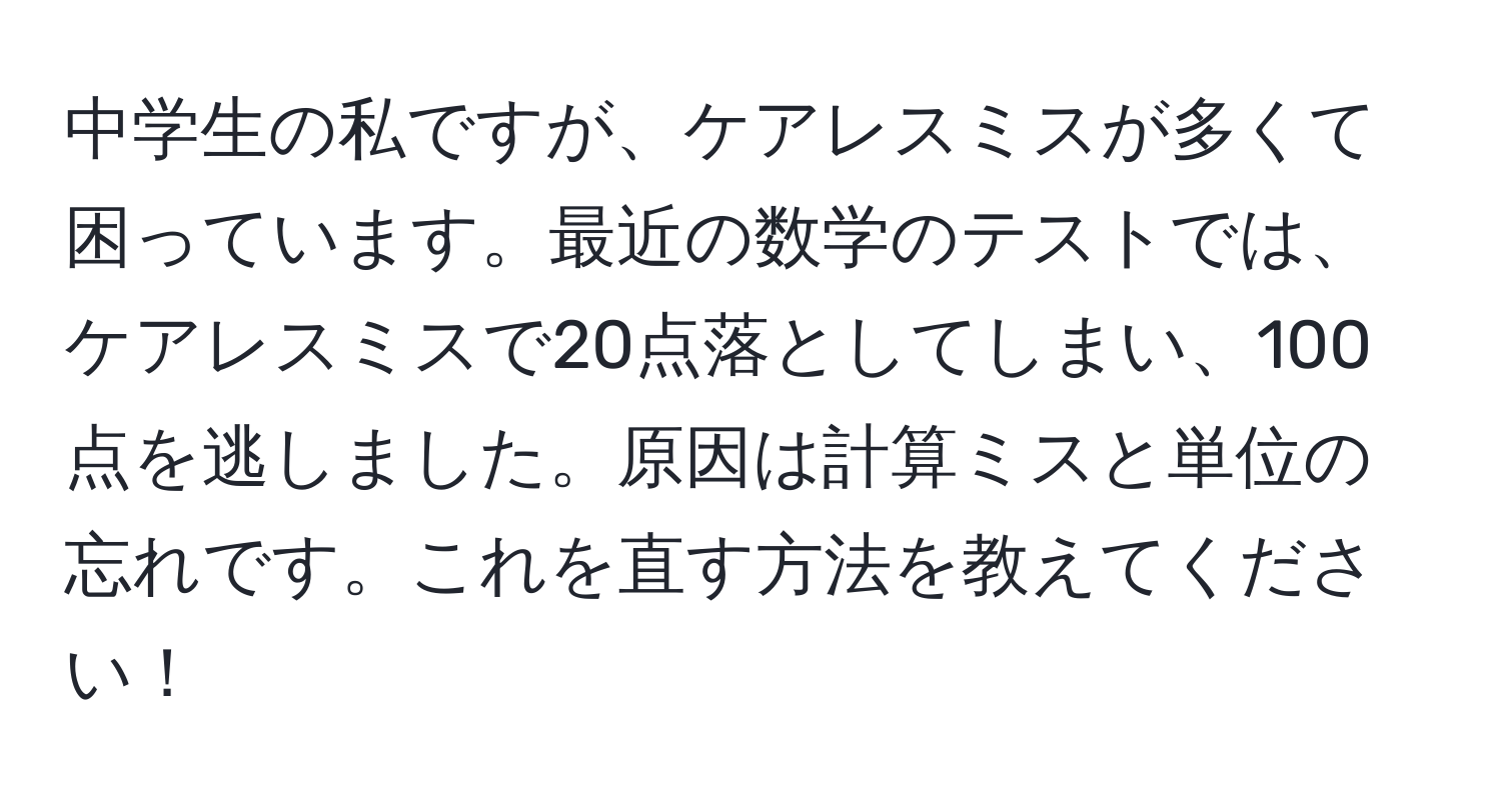 中学生の私ですが、ケアレスミスが多くて困っています。最近の数学のテストでは、ケアレスミスで20点落としてしまい、100点を逃しました。原因は計算ミスと単位の忘れです。これを直す方法を教えてください！