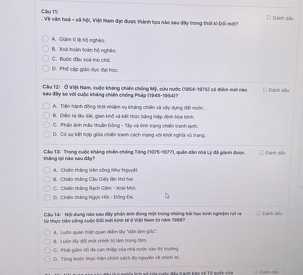 Đánh dấu
. Về văn hoá - xã hội, Việt Nam đạt được thành tựu nào sau đây trong thời kì Đổi mới?
A. Giảm tỉ lệ hộ nghèo.
B. Xoá hoàn toàn hộ nghèo.
C. Bước đầu xoá mù chữ.
D. Phổ cập giáo dục đại học.
Câu 12: Ở Việt Nam, cuộc kháng chiến chống Mỹ, cứu nước (1954-1975) có điểm mới nào Đánh dấu
sau đây so với cuộc kháng chiến chống Pháp (1945-1954)?
A. Tiến hành đồng thời nhiệm vụ kháng chiến và xây dựng đất nước.
B. Diễn ra lâu dài, gian khổ và kết thúc bằng hiệp định hòa bình.
C. Phản ánh mâu thuẫn Đông - Tây và tình trạng chiến tranh lạnh.
D. Có sự kết hợp giữa chiến tranh cách mạng với khởi nghĩa vũ trang.
Câu 13: Trong cuộc kháng chiến chống Tống (1075-1077), quân dân nhà Lý đã giành được Đánh dấu
thắng lợi nào sau đây?
A. Chiến thắng trên sông Như Nguyệt.
B. Chiến thắng Cầu Giấy lần thứ hai.
C. Chiến thắng Rạch Gầm - Xoài Mút.
D. Chiến thắng Ngọc Hồi - Đống Đa.
Câu 14: Nội dung nào sau đây phản ánh đúng một trong những bài học kinh nghiệm rút ra Đánh dấu
từ thực tiễn công cuộc Đổi mới kinh tế ở Việt Nam từ năm 1986?
A. Luôn quán triệt quan điểm lấy ''dân làm gốc'.
B. Luôn lấy đổi mới chính trị làm trọng tâm.
C. Phải giảm tối đa can thiệp của nhà nước vào thị trường.
D. Từng bước thực hiện chính sách đa nguyên về chính trị.
lu đây là ý nghĩa lịch sử của cuộc đấu tranh bảo vê Tổ quốc của Đánh dấu