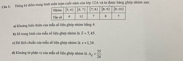 Thống kê điểm trung bình môn toán cuối năm của lớp 12A và ta được bảng ghép nhóm sau:
a) Khoảng biến thiên của mẫu số liệu ghép nhóm bằng 4.
b) Số trung bình của mẫu số liệu ghép nhóm là overline x=7,45.
c) Độ lệch chuẩn của mẫu số liệu ghép nhóm là sapprox 1,34.
d) Khoảng tứ phân vị của mẫu số liệu ghép nhóm là △ _Q= 55/24 .