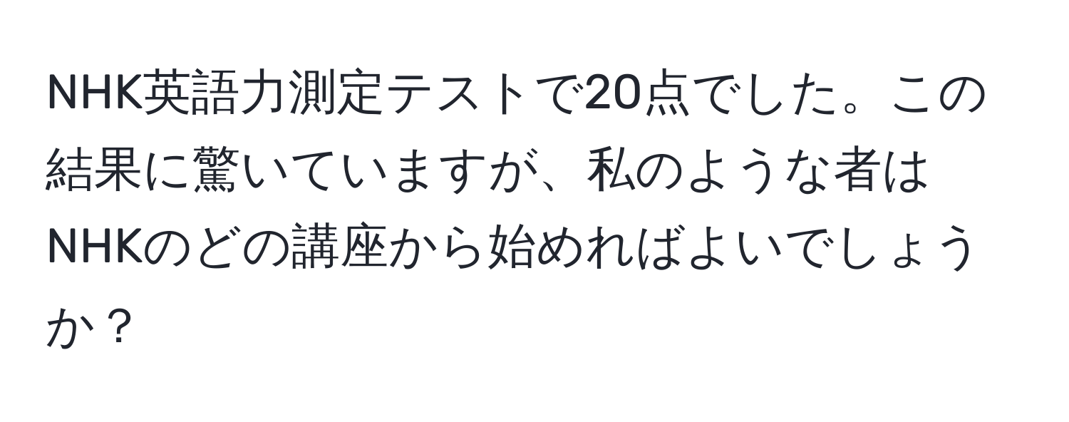 NHK英語力測定テストで20点でした。この結果に驚いていますが、私のような者はNHKのどの講座から始めればよいでしょうか？