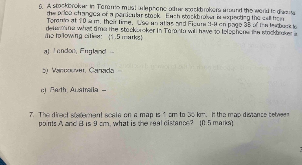 A stockbroker in Toronto must telephone other stockbrokers around the world to discuss 
the price changes of a particular stock. Each stockbroker is expecting the call from 
Toronto at 10 a.m. their time. Use an atlas and Figure 3-9 on page 38 of the textbook to 
determine what time the stockbroker in Toronto will have to telephone the stockbroker in 
the following cities: (1.5 marks) 
a) London, England - 
b) Vancouver, Canada - 
c) Perth, Australia - 
7. The direct statement scale on a map is 1 cm to 35 km. If the map distance between 
points A and B is 9 cm, what is the real distance? (0.5 marks) 
2