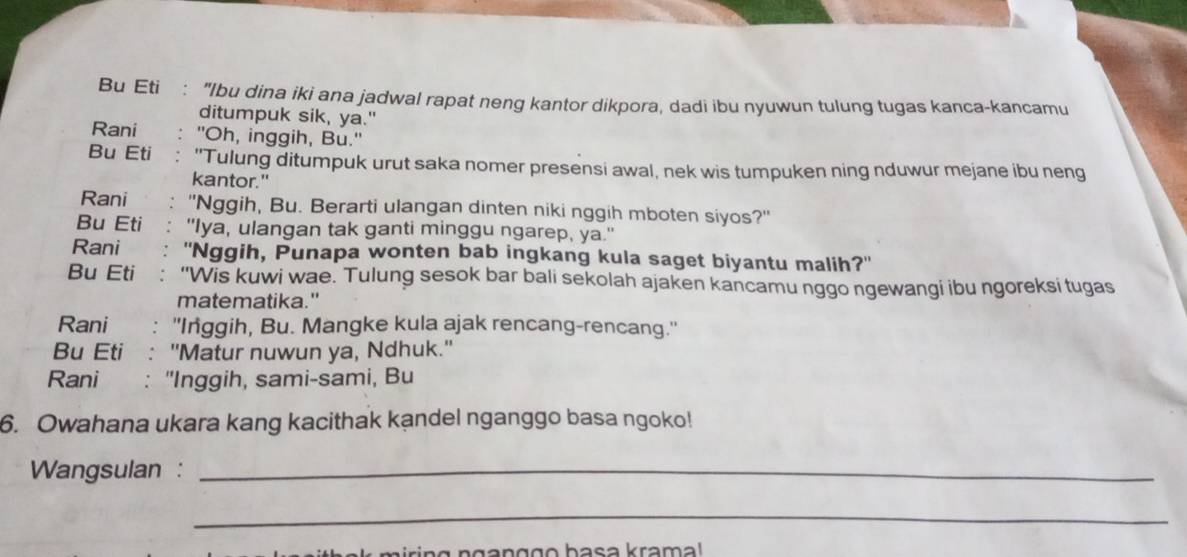 Bu Eti . "Ibu dina iki ana jadwal rapat neng kantor dikpora, dadi ibu nyuwun tulung tugas kanca-kancamu 
ditumpuk sik, ya." 
Rani "Oh, inggih, Bu." 
Bu Eti "Tulung ditumpuk urut saka nomer presensi awal, nek wis tumpuken ning nduwur mejane ibu neng 
kantor." 
Rani 、 "Nggih, Bu. Berarti ulangan dinten niki nggih mboten siyos?" 
Bu Eti : "Iya, ulangan tak ganti minggu ngarep, ya.' 
Rani : ''Nggih, Punapa wonten bab ingkang kula saget biyantu malih?'' 
Bu Eti : “Wis kuwi wae. Tulung sesok bar bali sekolah ajaken kancamu nggo ngewangi ibu ngoreksi tugas 
matematika." 
Rani : 'Inggih, Bu. Mangke kula ajak rencang-rencang." 
Bu Eti : ''Matur nuwun ya, Ndhuk.'' 
Rani : "Inggih, sami-sami, Bu 
6. Owahana ukara kang kacithak kandel nganggo basa ngoko! 
Wangsulan :_ 
_ 
n g n g a n ggo basa krama!