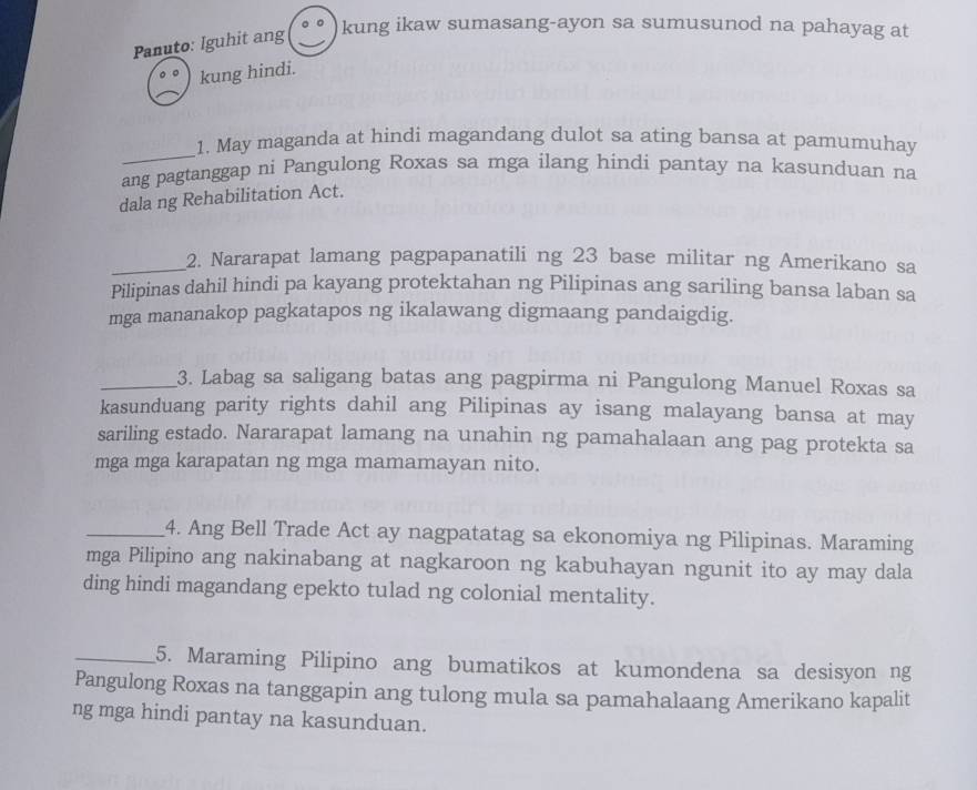 Panuto: Iguhit ang 
kung ikaw sumasang-ayon sa sumusunod na pahayag at 
kung hindi. 
_ 
1. May maganda at hindi magandang dulot sa ating bansa at pamumuhay 
ang pagtanggap ni Pangulong Roxas sa mga ilang hindi pantay na kasunduan na 
dala ng Rehabilitation Act. 
_2. Nararapat lamang pagpapanatili ng 23 base militar ng Amerikano sa 
Pilipinas dahil hindi pa kayang protektahan ng Pilipinas ang sariling bansa laban sa 
mga mananakop pagkatapos ng ikalawang digmaang pandaigdig. 
_3. Labag sa saligang batas ang pagpirma ni Pangulong Manuel Roxas sa 
kasunduang parity rights dahil ang Pilipinas ay isang malayang bansa at may 
sariling estado. Nararapat lamang na unahin ng pamahalaan ang pag protekta sa 
mga mga karapatan ng mga mamamayan nito. 
_4. Ang Bell Trade Act ay nagpatatag sa ekonomiya ng Pilipinas. Maraming 
mga Pilipino ang nakinabang at nagkaroon ng kabuhayan ngunit ito ay may dala 
ding hindi magandang epekto tulad ng colonial mentality. 
_5. Maraming Pilipino ang bumatikos at kumondena sa desisyon ng 
Pangulong Roxas na tanggapin ang tulong mula sa pamahalaang Amerikano kapalit 
ng mga hindi pantay na kasunduan.