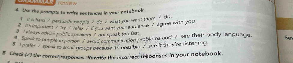 GRAMMAR review 
A Use the prompts to write sentences in your notebook. 
1 It is hard / persuade people / do / what you want them / do 
2 It's important / try / relax / if you want your audience / agree with you. 
3 I always advise public speakers / not speak too fast. Se 
4 Speak to people in person / avoid communication problems and / see their body language. 
5 I prefer / speak to small groups because it's possible / see if they're listening. 
B Check (√) the correct responses. Rewrite the incorrect responses in your notebook.