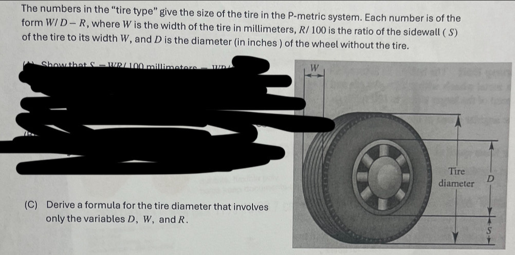 The numbers in the “tire type” give the size of the tire in the P -metric system. Each number is of the 
form W/D-R , where W is the width of the tire in millimeters, R/ 100 is the ratio of the sidewall ( S) 
of the tire to its width W, and D is the diameter (in inches ) of the wheel without the tire. 
Show that S = WR/ 100 millimet
(C) Derive a formula for the tire diameter that involves 
only the variables D, W, and R.