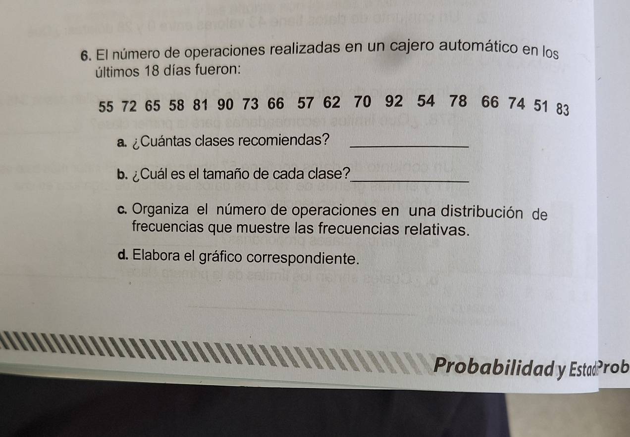 El número de operaciones realizadas en un cajero automático en los 
últimos 18 días fueron:
55 72 65 58 81 90 73 66 57 62 70 92 54 78 66 74 51 83
a¿Cuántas clases recomiendas?_ 
b. ¿Cuál es el tamaño de cada clase?_ 
c. Organiza el número de operaciones en una distribución de 
frecuencias que muestre las frecuencias relativas. 
d. Elabora el gráfico correspondiente. 
Probabilidad y EstadProb