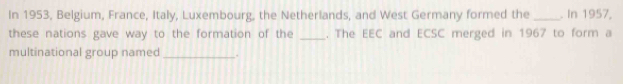 In 1953, Belgium, France, Italy, Luxembourg, the Netherlands, and West Germany formed the _. In 1957, 
these nations gave way to the formation of the _. The EEC and ECSC merged in 1967 to form a 
multinational group named_ .