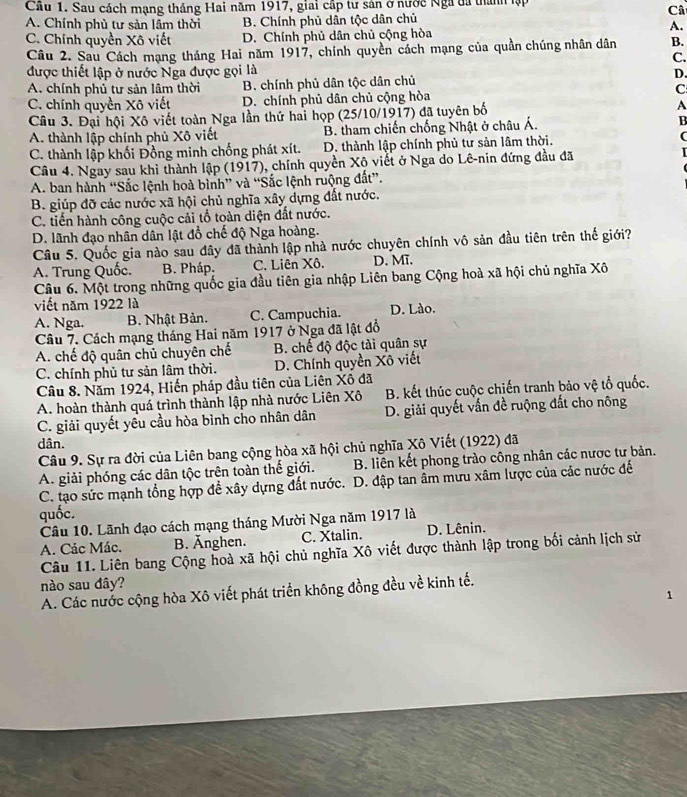 Cầu 1. Sau cách mạng tháng Hai năm 1917, giai cấp tư sản ở nước Nga đã thành lập
Câ
A. Chính phù tư sản lầm thời B. Chính phủ dân tộc dân chủ
A.
C. Chính quyền Xô viết D. Chính phủ dân chủ cộng hòa
Câu 2. Sau Cách mạng tháng Hai năm 1917, chính quyền cách mạng của quần chúng nhân dân B.
C.
được thiết lập ở nước Nga được gọi là
A. chính phủ tư sản lâm thời B. chính phủ dân tộc dân chủ D.
C. chính quyền Xô viết D. chính phủ dân chủ cộng hòa C
Câu 3. Đại hội Xô viết toàn Nga lần thứ hai họp (25/10/1917) đã tuyên bố A
A. thành lập chính phủ Xô viết B. tham chiến chống Nhật ở châu Á. B
C. thành lập khối Đồng minh chống phát xít. D. thành lập chính phủ tư sản lâm thời.
Câu 4. Ngay sau khi thành lập (1917), chính quyền Xộ viết ở Nga do Lê-nin đứng đầu đã
A. ban hành “Sắc lệnh hoà bình” và “Sắc lệnh ruộng đất”.
B. giúp đỡ các nước xã hội chủ nghĩa xây dựng đất nước.
C. tiến hành công cuộc cải tổ toàn diện đất nước.
D. lãnh đạo nhân dân lật đổ chế độ Nga hoàng.
Câu 5. Quốc gia nào sau đây đã thành lập nhà nước chuyên chính vô sản đầu tiên trên thế giới?
A. Trung Quốc. B. Pháp. C. Liên Xô. D. Mĩ.
Câu 6. Một trong những quốc gia đầu tiên gia nhập Liên bang Cộng hoà xã hội chủ nghĩa Xô
viết năm 1922 là
A. Nga. B. Nhật Bản. C. Campuchia. D. Lào.
Câu 7. Cách mạng tháng Hai năm 1917 ở Nga đã lật đồ
A. chế độ quân chủ chuyên chế B. chế độ độc tài quân sự
C. chính phủ tư sản lâm thời. D. Chính quyền Xô viết
Câu 8. Năm 1924, Hiến pháp đầu tiên của Liên Xô đã
A. hoàn thành quá trình thành lập nhà nước Liên Xô B. kết thúc cuộc chiến tranh bảo vệ tổ quốc.
C. giải quyết yêu cầu hòa bình cho nhân dân D. giải quyết vấn đề ruộng đất cho nông
dân.
Câu 9. Sự ra đời của Liên bang cộng hòa xã hội chủ nghĩa Xô Viết (1922) đã
A. giải phóng các dân tộc trên toàn thế giới. B. liên kết phong trào công nhân các nược tư bản.
C. tạo sức mạnh tổng hợp để xây dựng đất nước. D. đập tan âm mưu xâm lược của các nước đế
quốc.
Câu 10. Lãnh đạo cách mạng tháng Mười Nga năm 1917 là
A. Các Mác. B. Änghen. C. Xtalin. D. Lênin.
Câu 11. Liên bang Cộng hoà xã hội chủ nghĩa Xô viết được thành lập trong bối cảnh lịch sử
nào sau đây?
A. Các nước cộng hòa Xô viết phát triển không đồng đều về kinh tế.
1