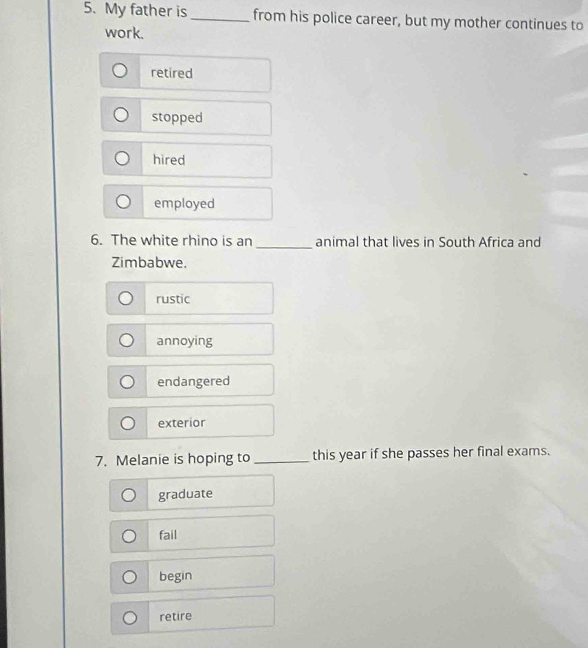 My father is _from his police career, but my mother continues to
work.
retired
stopped
hired
employed
6. The white rhino is an _animal that lives in South Africa and
Zimbabwe.
rustic
annoying
endangered
exterior
7. Melanie is hoping to _this year if she passes her final exams.
graduate
fail
begin
retire