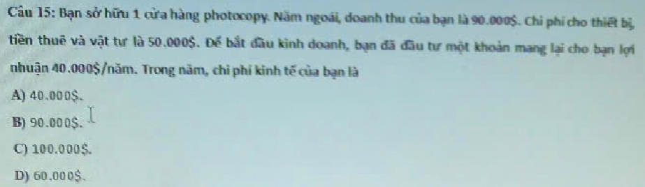 Bạn sở hữu 1 cửa hàng photocopy. Năm ngoái, doanh thu của bạn là 90.000$. Chi phí cho thiết bị,
tiền thuê và vật tự là 50.000$. Để bắt đầu kình doanh, bạn đã đầu tư một khoản mang lại cho bạn lợi
nhuận 40.000$ /năm. Trong năm, chỉ phí kinh tế của bạn là
A) 40.000$.
B) 90.000 $.
C) 100.000$.
D) 60.000$.