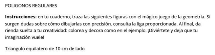 POLIGONOS REGULARES 
Instrucciones: en tu cuaderno, traza las siguientes figuras con el mágico juego de la geometría. Si 
surgen dudas sobre cómo dibujarlas con precisión, consulta la liga proporcionada. Al final, da 
rienda suelta a tu creatividad: colorea y decora como en el ejemplo. ¡Diviértete y deja que tu 
imaginación vuele! 
Triangulo equilatero de 10 cm de lado