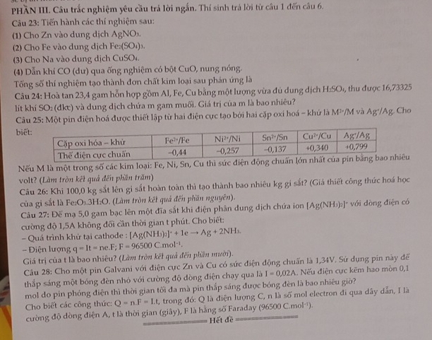 PHầN III. Câu trắc nghiệm yêu cầu trả lời ngắn. Thí sinh trả lời từ câu 1 đến câu 6.
Câu 23: Tiến hành các thí nghiệm sau:
(1) Cho Zn vào dung dịch AgNO₃.
2) Cho Fe vào dung dịch Fe₂(SO₄)₃.
(3) Cho Na vào dung dịch CuSO₄
(4) Dẫn khí CO (dư) qua ống nghiệm có bột CuO, nung nóng.
Tống số thí nghiệm tạo thành đơn chất kim loại sau phản ứng là
Câu 24: Hoà tan 23,4 gam hỗn hợp gồm Al, Fe, Cu bằng một lượng vừa đủ dung dịch H_2SO , thu  được 16,73325
lít khí SO₂ (đkc) và dung dịch chứa m gam muối. Giá trị của m là bao nhiêu?
Câu 25: Một pin điện hoá được thiết lập từ hai điện cực tạo bởi hai cặp oxi hoá - khứ là M^2 /M và Ag^+/Ag;. Cho
biế
Nếu M là một trong số các kim loại: Fe, Ni, Sn, Cu thì sức đu
volt? (Làm tròn kết quả đến phần trăm)
Câu 26: Khi 100,0 kg sắt lên gi sắt hoàn toàn thì tạo thành bao nhiêu kg gi sắt? (Giá thiết công thức hoá học
của gi sắt là Fe:O₃.3H:O. (Làm tròn kết quả đến phần nguyên).
Câu 27: Đế mạ 5,0 gam bạc lên một đĩa sắt khi điện phân dung dịch chứa ion [Ag(NH_3)_2]^+ * với dòng điện có
cường độ 1,5A không đổi cần thời gian t phút. Cho biết:
- Quá trình khử tại cathode : [Ag(NH_3)_2]^++1eto Ag+2NH_3.
- Điện lượng q=It=ne.F;F=96500C.mol^(-1).
Giá trị của t là bao nhiêu? (Làm tròn kết quả đến phần mười).
Câu 28: Cho một pin Galvani với điện cực Zn và Cu có sức điện động chuấn là 1,34V. Sứ dụng pin này để
thắp sáng một bóng đèn nhỏ với cường độ dòng điện chạy qua là I=0,02A. Nếu điện cực kẽm hao mòn 0,1
mol do pin phóng điện thì thời gian tối đa mà pin thắp sáng được bóng đèn là bao nhiêu giờ?
Cho biết các công thức: Q=n.F=I.t , trong đó: Q là điện lượng C, n là số mol electron đi qua dây dẫn, I là
cường độ dòng điện A, t là thời gian (giby) F là hằng số Faraday (96500C.mol^(-1)).
Hết đề