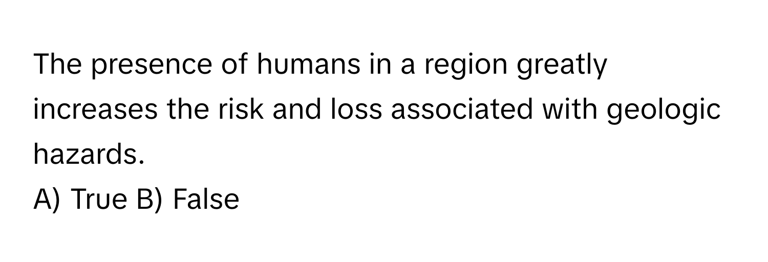 The presence of humans in a region greatly increases the risk and loss associated with geologic hazards.

A) True B) False