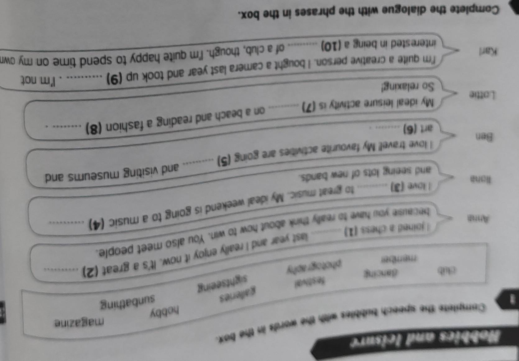 Hobbics and leisure
magazine
1 Complets the speech bubbles with the words in the box.
hobby
galleries
sunbathing
festival
club dancing
sightseeing
member
photography
last year and I really enjoy it now. It's a great (2)_
a
l joined a chess (1)_
Anna
because you have to really think about how to win. You also meet people.
liona
l love (3) .......... to great music. My ideal weekend is going to a music (4)_
and seeing lots of new bands.
_
love travel! My favourite activities are going (5) .......... and visiting museums and
Ben
art (6) ........ .
My ideal leisure activity is (7) ) __. on a beach and reading a fashion (8) ……_ .
Lottie
So relaxing!
_
__
I'm quite a creative person. I bought a camera last year and took up (9) …... . I'm not
Karl
interested in being a (10) ......... of a club, though. I'm quite happy to spend time on my own
Complete the dialogue with the phrases in the box.