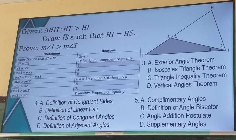 Given: △ HIT; HT>HI HI=HS. 
Draw overline IS such that
Prove: m∠ I>m∠ T Reasons
Statement
Draw /S such that HI=HS. Given
overline HI≌ overline HS Definition of Congruent Segments
∠ 1≌ ∠ 2 3. A. Exterior Angle Theorem
3.
4.
m∠ 1=m∠ 2
B. Isosceles Triangle Theorem
5.
m∠ I=m∠ 2+m∠ 3
If a=b+c and c>0 , then a>b. C. Triangle Inequality Theorem
m∠ I>m∠ 2
6.
m∠ I>m∠ 1
7. D. Vertical Angles Theorem
m∠ 1>m∠ T
m∠ 1>m∠ T Transitive Property of Equality
4. A. Definition of Congruent Sides 5. A. Complimentary Angles
B. Definition of Linear Pair B. Definition of Angle Bisector
C. Definition of Congruent Angles C. Angle Addition Postulate
D. Definition of Adjacent Angles D. Supplementary Angles