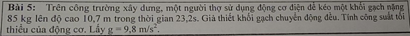 Trên công trường xây dưng, một người thợ sử dụng động cơ diện để kéo một khối gạch nặng
85 kg lên độ cao 10,7 m trong thời gian 23,2s. Giả thiết khối gạch chuyển động đều. Tính công suất tối 
thiểu của động cơ. Lấy g=9,8m/s^2.