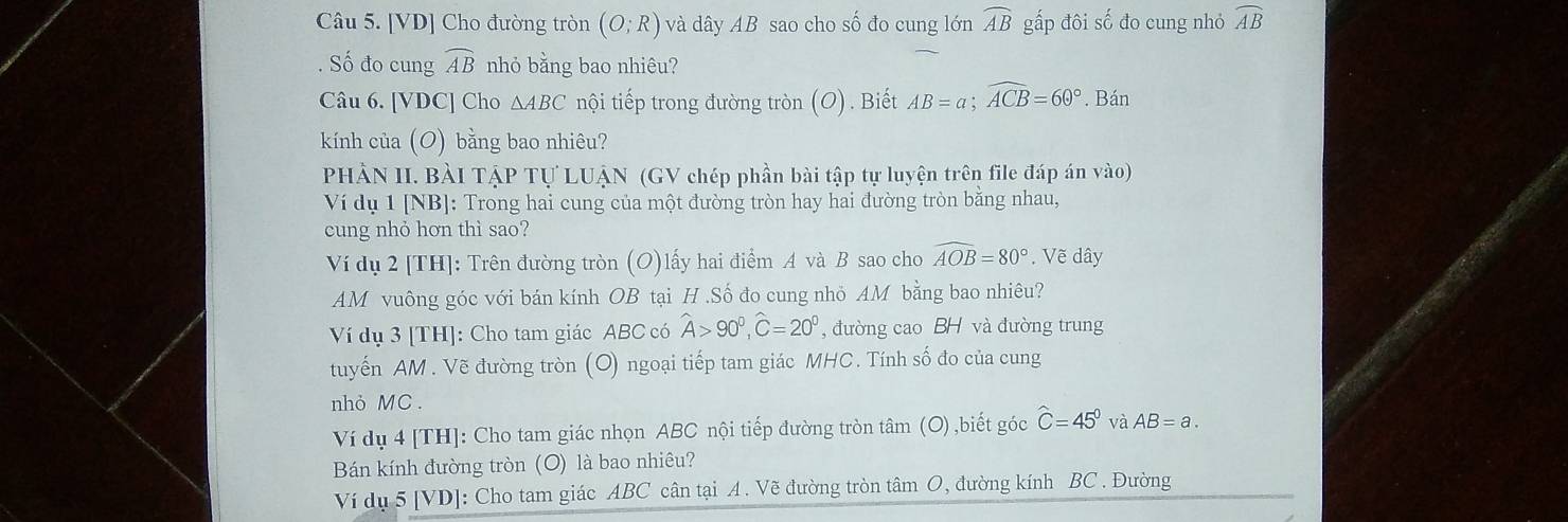 [VD] Cho đường tròn (O;R) và dây AB sao cho số đo cung lớn widehat AB gấp đôi số đo cung nhỏ widehat AB. Số đo cung widehat AB nhỏ bằng bao nhiêu? 
Câu 6. [VDC] Cho △ ABC nội tiếp trong đường tròn (O). Biết AB=a; widehat ACB=60°. Bán 
kính của (O) bằng bao nhiêu? 
PHÀN II. BÀI TẠP Tự LUẠN (GV chép phần bài tập tự luyện trên file đáp án vào) 
Ví dụ 1 [NB]: Trong hai cung của một đường tròn hay hai đường tròn bằng nhau, 
cung nhỏ hơn thì sao? 
Ví dụ 2 [TH]: Trên đường tròn (O)lấy hai điểm A và B sao cho widehat AOB=80°. Vẽ dây
AM vuông góc với bán kính OB tại H.Số đo cung nhỏ AM bằng bao nhiêu? 
Ví dụ 3 [TH]: Cho tam giác ABC có widehat A>90°, widehat C=20° , đường cao BH và đường trung 
tuyến AM. Vẽ đường tròn (O) ngoại tiếp tam giác MHC. Tính số đo của cung 
nhỏ MC . 
Ví dụ 4 [TH]: Cho tam giác nhọn ABC nội tiếp đường tròn tâm (O) ,biết góc widehat C=45° và AB=a. 
Bán kính đường tròn (O) là bao nhiêu? 
Ví dụ 5 [VD]: Cho tam giác ABC cân tại A. Vẽ đường tròn tâm O, đường kính BC. Đường