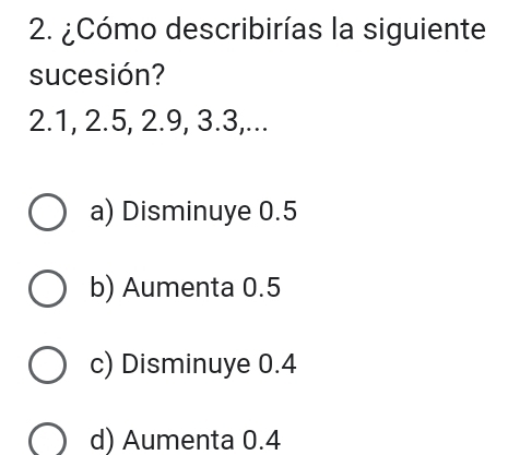 ¿Cómo describirías la siguiente
sucesión?
2.1, 2.5, 2.9, 3.3,...
a) Disminuye 0.5
b) Aumenta 0.5
c) Disminuye 0.4
d) Aumenta 0.4