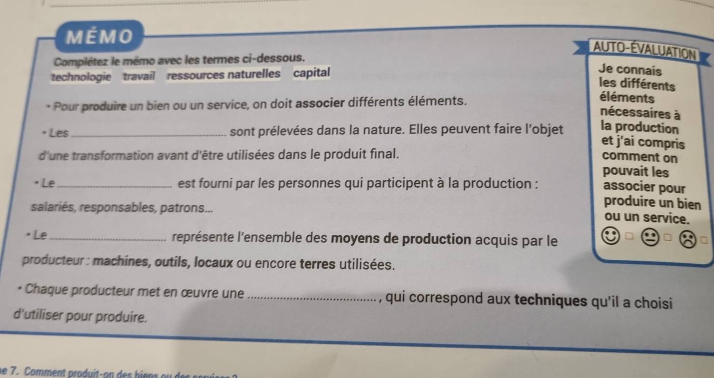 MÉMO 
AUTO-ÉVALUATION 
Complétez le mémo avec les termes ci-dessous. 
technologie travail ressources naturelles capital 
Je connais 
les différents 
* Pour produire un bien ou un service, on doit associer différents éléments. 
éléments 
nécessaires à 
Les_ sont prélevées dans la nature. Elles peuvent faire l’objet la production 
et j'ai compris 
d'une transformation avant d'être utilisées dans le produit final. comment on 
pouvait les 
Le_ est fourni par les personnes qui participent à la production : 
associer pour 
salariés, responsables, patrons... 
produire un bien 
ou un service. 
Le_ représente l'ensemble des moyens de production acquis par le 
producteur : machines, outils, locaux ou encore terres utilisées. 
• Chaque producteur met en œuvre une _, qui correspond aux techniques qu'il a choisi 
d'utiliser pour produire. 
e 7. Comment produit- on b i e