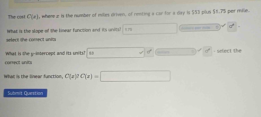 The cost C(x) , where £ is the number of miles driven, of renting a car for a day is $53 plus $1.75 per mile. 
What is the slope of the linear function and its units? 1.75 collun dmer rotin 。 sigma^6
select the correct units
sigma^4
What is the y-intercept and its units? 53 rfessacs D sigma^6 - select the 
correct units 
What is the linear function, C(x)?C(x)=□
Submit Question