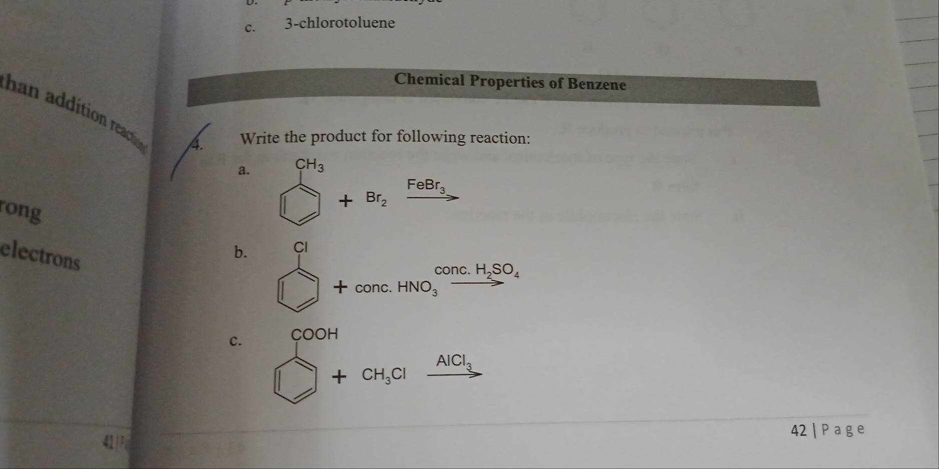 3-chlorotoluene 
Chemical Properties of Benzene 
han addition reacton 
4. Write the product for following reaction: 
a. CH_3
rong
+Br_2xrightarrow FeBr_3
electrons 
b. CI 
overline  +conc.HNO_3xrightarrow conc.H_2SO_4
COOH 
c. □ +CH_3Clxrightarrow AlCl_3
42|Page