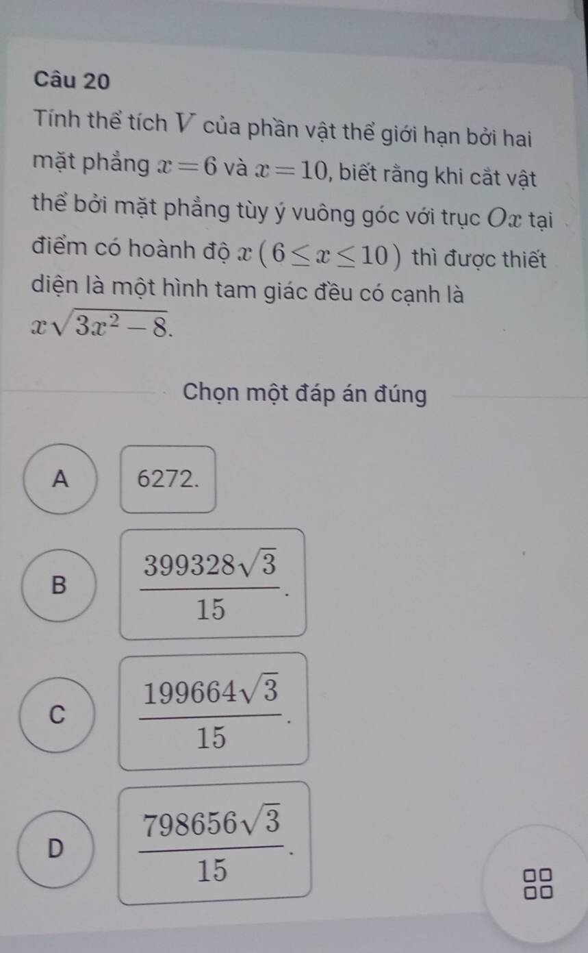 Tính thể tích V của phần vật thể giới hạn bởi hai
mặt phẳng x=6 và x=10 , biết rằng khi cắt vật
thể bởi mặt phẳng tùy ý vuông góc với trục Ox tại
điểm có hoành độ x(6≤ x≤ 10) thì được thiết
diện là một hình tam giác đều có cạnh là
xsqrt(3x^2-8). 
Chọn một đáp án đúng
A 6272.
B  399328sqrt(3)/15 .
C  199664sqrt(3)/15 .
D  798656sqrt(3)/15 .