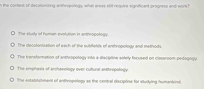 the context of decolonizing anthropology, what areas still require significant progress and work?
The study of human evolution in anthropology.
The decolonization of each of the subfields of anthropology and methods.
The transformation of anthropology into a discipline solely focused on classroom pedagogy.
The emphasis of archaeology over cultural anthropology.
The establishment of anthropology as the central discipline for studying humankind.