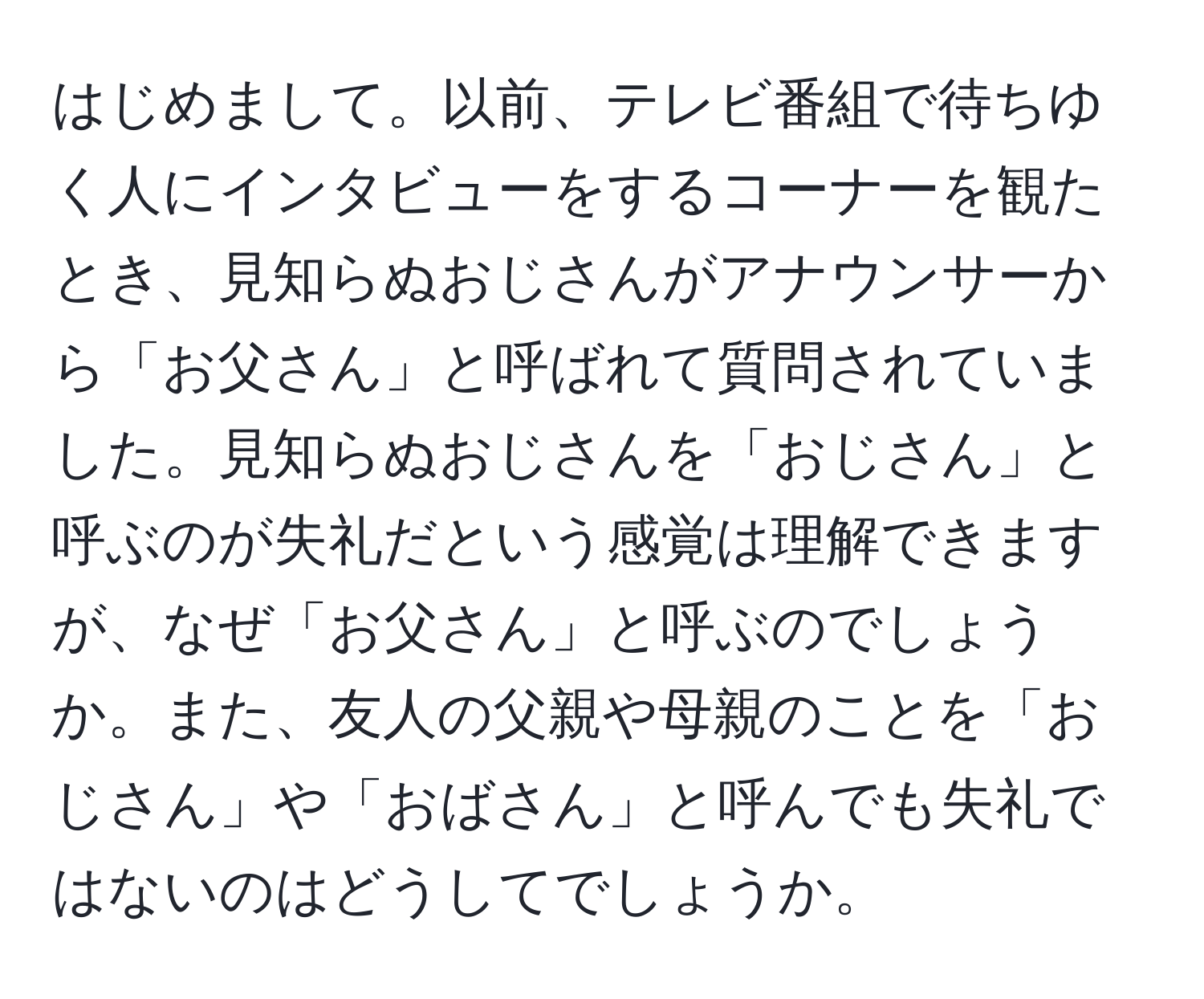 はじめまして。以前、テレビ番組で待ちゆく人にインタビューをするコーナーを観たとき、見知らぬおじさんがアナウンサーから「お父さん」と呼ばれて質問されていました。見知らぬおじさんを「おじさん」と呼ぶのが失礼だという感覚は理解できますが、なぜ「お父さん」と呼ぶのでしょうか。また、友人の父親や母親のことを「おじさん」や「おばさん」と呼んでも失礼ではないのはどうしてでしょうか。