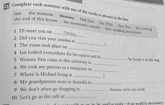 Complete each sentence with one of the words or phrases in the box 
last the moment Monday. 14th June the 1950s New Year the evening 
_ 
the end of this lesson the nineteenth century their wedding anniversary 
1 Ill meet you on . 
、 
_ 
2 Did you visit your cousins at 
_ 
3 The exam took place on 
? 
. 
4 Ian looked everywhere for his camera and at _he found it in his bag. 
5 Women first came to this university in_ 
. 
6 We took my parents to a restaurant on 
_ 
7 Where is Michael living at_ 
? 
8 My grandparents went to Australia in_ 
. . 
9 We don't often go shopping in _because we’re too tired. 
10 Let's go to the café at_ 
. 
in by until or mark - if no word is necessary.