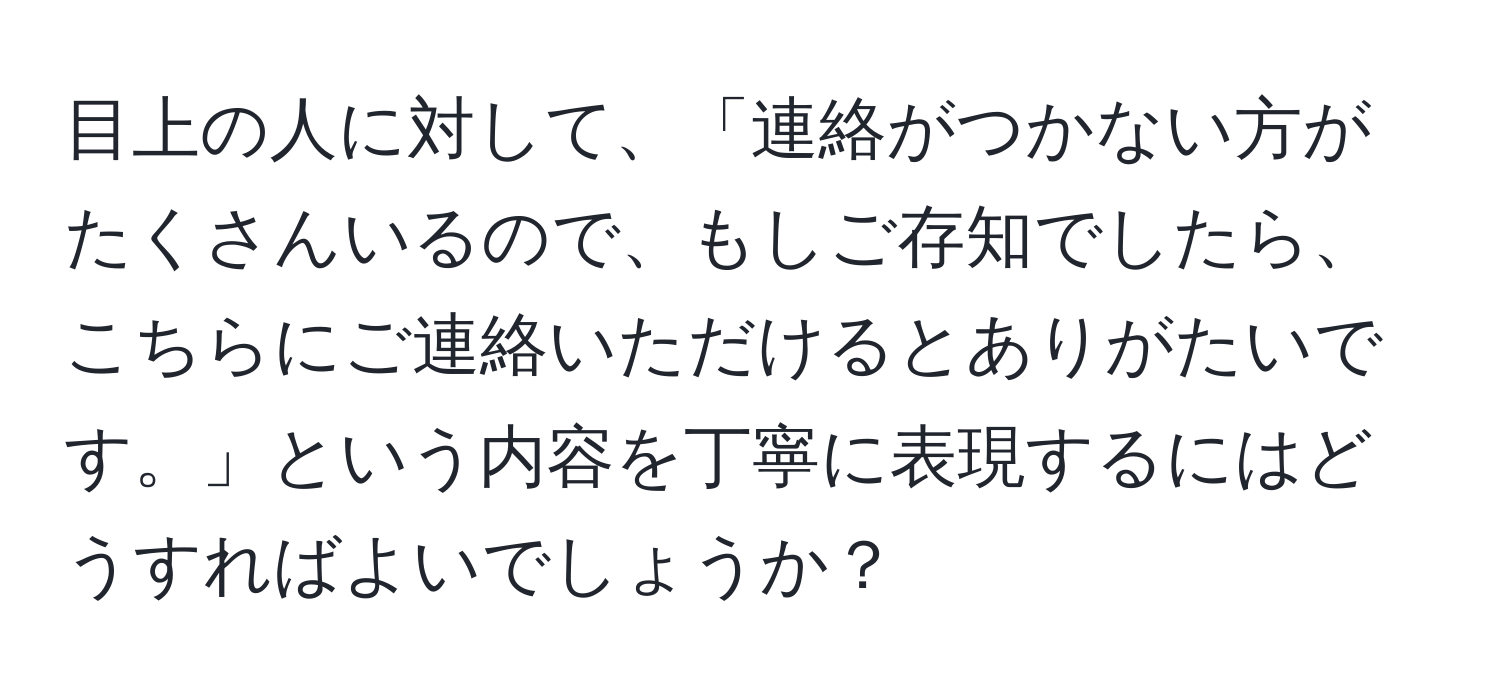 目上の人に対して、「連絡がつかない方がたくさんいるので、もしご存知でしたら、こちらにご連絡いただけるとありがたいです。」という内容を丁寧に表現するにはどうすればよいでしょうか？