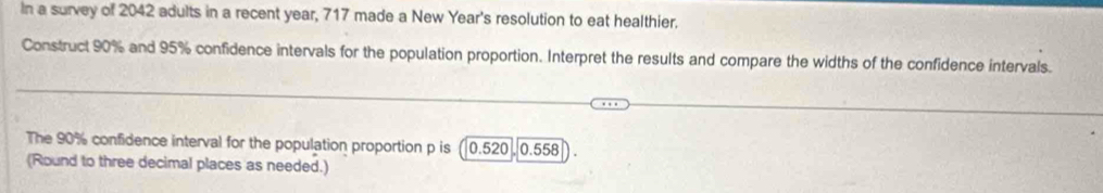 In a survey of 2042 adults in a recent year, 717 made a New Year's resolution to eat healthier. 
Construct 90% and 95% confidence intervals for the population proportion. Interpret the results and compare the widths of the confidence intervals. 
The 90% confidence interval for the population proportion p is ( 0.520 0.558
(Round to three decimal places as needed.)