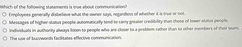 Which of the following statements is true about communication?
Employees generally disbelieve what the owner says, regardless of whether it is true or not.
Messages of higher-status people automatically tend to carry greater credibility than those of lower-status people.
Individuals in authority always listen to people who are closer to a problem rather than to other members of their team.
The use of buzzwords facilitates effective communication.