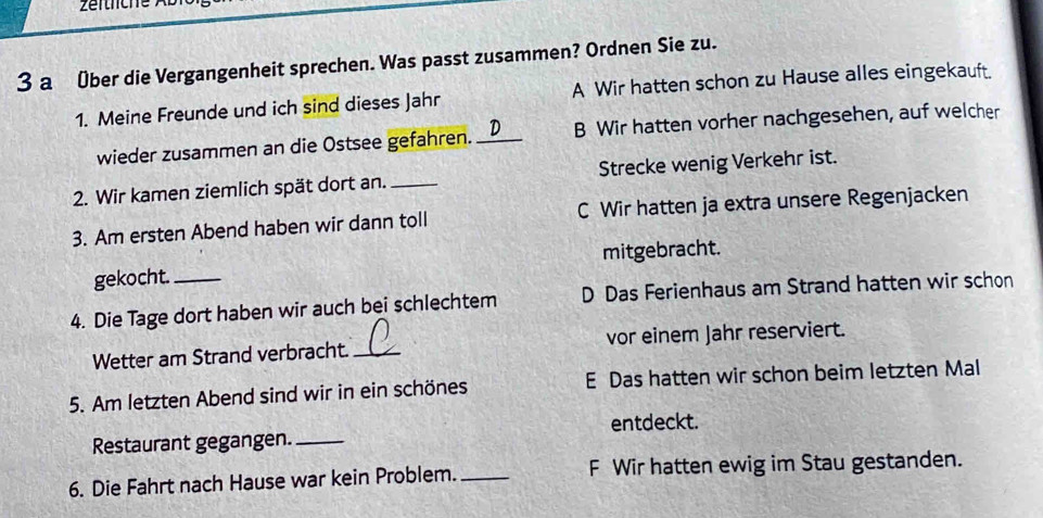 a Über die Vergangenheit sprechen. Was passt zusammen? Ordnen Sie zu.
1. Meine Freunde und ich sind dieses Jahr A Wir hatten schon zu Hause alles eingekauft.
wieder zusammen an die Ostsee gefahren. _B Wir hatten vorher nachgesehen, auf welcher
2. Wir kamen ziemlich spät dort an. _Strecke wenig Verkehr ist.
3. Am ersten Abend haben wir dann toll C Wir hatten ja extra unsere Regenjacken
gekocht. mitgebracht.
4. Die Tage dort haben wir auch bei schlechtem D Das Ferienhaus am Strand hatten wir schon
Wetter am Strand verbracht. _vor einem Jahr reserviert.
5. Am letzten Abend sind wir in ein schönes E Das hatten wir schon beim letzten Mal
entdeckt.
Restaurant gegangen._
6. Die Fahrt nach Hause war kein Problem. _F Wir hatten ewig im Stau gestanden.