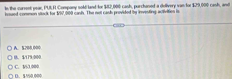 In the current year, PULR Company sold land for $82,000 cash, purchased a delivery van for $29,000 cash, and
issued common stock for $97,000 cash. The net cash provided by investing activities is
A. $208,000.
B、 $179,000.
C、 $53,000.
D. $150,000.