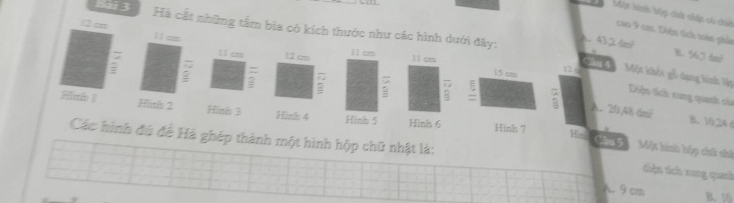 Một hinh hộp chh súp có chiế
12 cn
Bai 3 Hà cất những tấm bia có kích thước như các hình dưới đây:
cao 9 cm. Diện tích toàn phần
Ia
A. 43,2dm^?
I1an 12 cm l1an B. 56.76m^2
11 cm
Cầu 4
15 cm
= 12 è Một khổi gỗ dạng hình lập
:
Diện tích xung quanh của
A. 20,48dm^2
2 2 B. 10,24 d
Hinb ! Hinih 2 Hình 3 Hinh 4 Hình 5 Hình 6
Hình 7
Các hình đú đề Hà ghép thành một hình hộp chữ nhật là:
Hisk Câu 5 Một hình hập chữ nhệ
tiện tích xung quanh
A. 9 cm B. 10