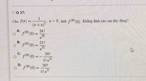 Cho f(x)=frac 1(x+a)^2, a>0 , tính f^((20))(0) Khẳng định nào sau đây đúng?
A: f^((20))(0)= 24!/a^(25) .
B: f^((20))(0)= 21!/a^(22) .
C: f^((20))(0)=- 20!/5!a^(21) .
D: f^((20))(0)= 20!/5!a^(21) .