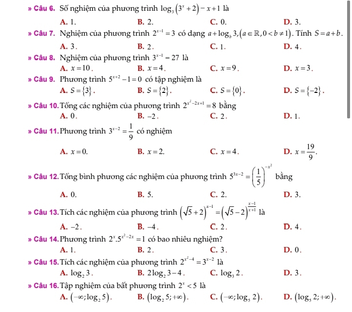 Số nghiệm của phương trình log _3(3^x+2)-x+1 là
A. 1. B. 2. C. 0. D. 3.
Câu 7. Nghiệm của phương trình 2^(x-1)=3 có dạng a+log _b3,(a∈ R,0. Tính S=a+b.
A. 3 . B. 2 . C. 1. D. 4.
# Câu 8. Nghiệm của phương trình 3^(x-1)=27 là
A. x=10. B. x=4. C. x=9. D. x=3.
» Câu 9. Phương trình 5^(x+2)-1=0 có tập nghiệm là
A. S= 3 . B. S= 2 . C. S= 0 . D. S= -2 .
* Câu 10. Tổng các nghiệm của phương trình 2^(x^2)-2x+1=8 bằng
A. 0 . B. −2 . C. 2 . D. 1.
» Câu 11.Phương trình 3^(x-2)= 1/9  có nghiệm
A. x=0. B. x=2. C. x=4. D. x= 19/9 .
* Câu 12.Tổng bình phương các nghiệm của phương trình 5^(3x-2)=( 1/5 )^-x^2 bằng
A. 0. B. 5. C. 2. D. 3.
# Câu 13.Tích các nghiệm của phương trình (sqrt(5)+2)^x-1=(sqrt(5)-2)^ (x-1)/x+1  là
A. -2 . B. −4 . C. 2. D. 4.
* Câu 14. Phương trình 2^x.5^(x^2)-2x=1 có bao nhiêu nghiệm?
A. 1. B. 2 . C. 3. D. 0.
# Câu 15. Tích các nghiệm của phương trình 2^(x^2)-4=3^(x-2) là
A. log _23. B. 2log _23-4. C. log _32. D. 3 .
* Câu 16. Tập nghiệm của bất phương trình 2^x<5</tex> là
A. (-∈fty ;log _25). B. (log _25;+∈fty ). C. (-∈fty ;log _52). D. (log _52;+∈fty ).