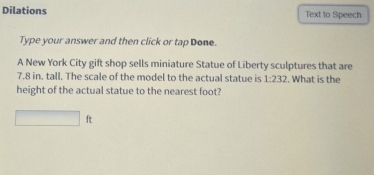 Dilations Text to Speech 
Type your answer and then click or tap Done. 
A New York City gift shop sells miniature Statue of Liberty sculptures that are
7.8 in. tall. The scale of the model to the actual statue is 1:232. What is the 
height of the actual statue to the nearest foot?
□ ft