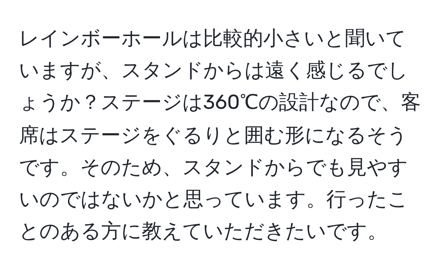 レインボーホールは比較的小さいと聞いていますが、スタンドからは遠く感じるでしょうか？ステージは360℃の設計なので、客席はステージをぐるりと囲む形になるそうです。そのため、スタンドからでも見やすいのではないかと思っています。行ったことのある方に教えていただきたいです。