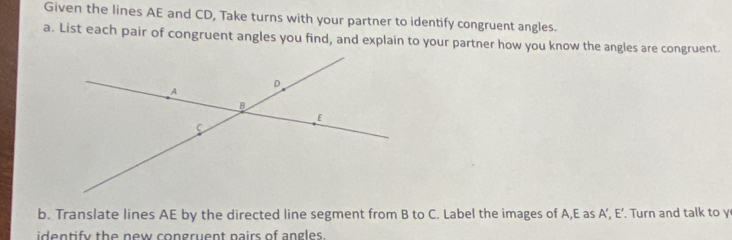 Given the lines AE and CD, Take turns with your partner to identify congruent angles. 
a. List each pair of congruent angles you find, and explain to your partner how you know the angles are congruent. 
b. Translate lines AE by the directed line segment from B to C. Label the images of A, E as A ’, E ’. Turn and talk to y
identify the new congruent pairs of angles.