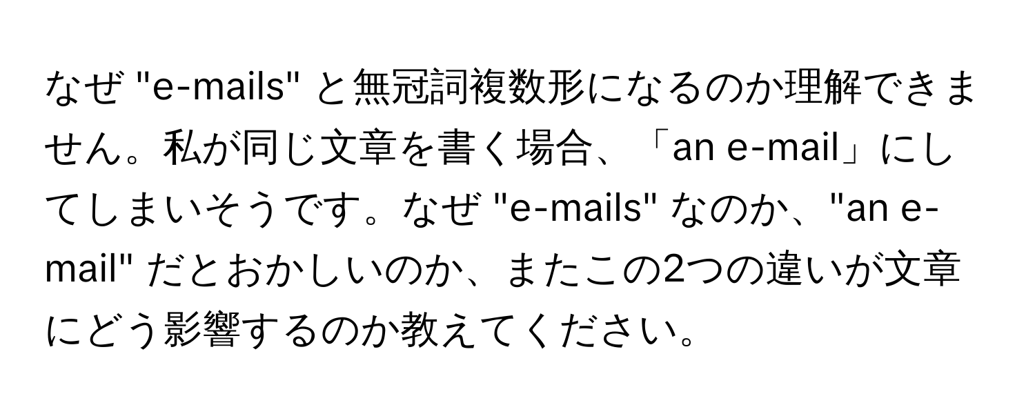 なぜ "e-mails" と無冠詞複数形になるのか理解できません。私が同じ文章を書く場合、「an e-mail」にしてしまいそうです。なぜ "e-mails" なのか、"an e-mail" だとおかしいのか、またこの2つの違いが文章にどう影響するのか教えてください。