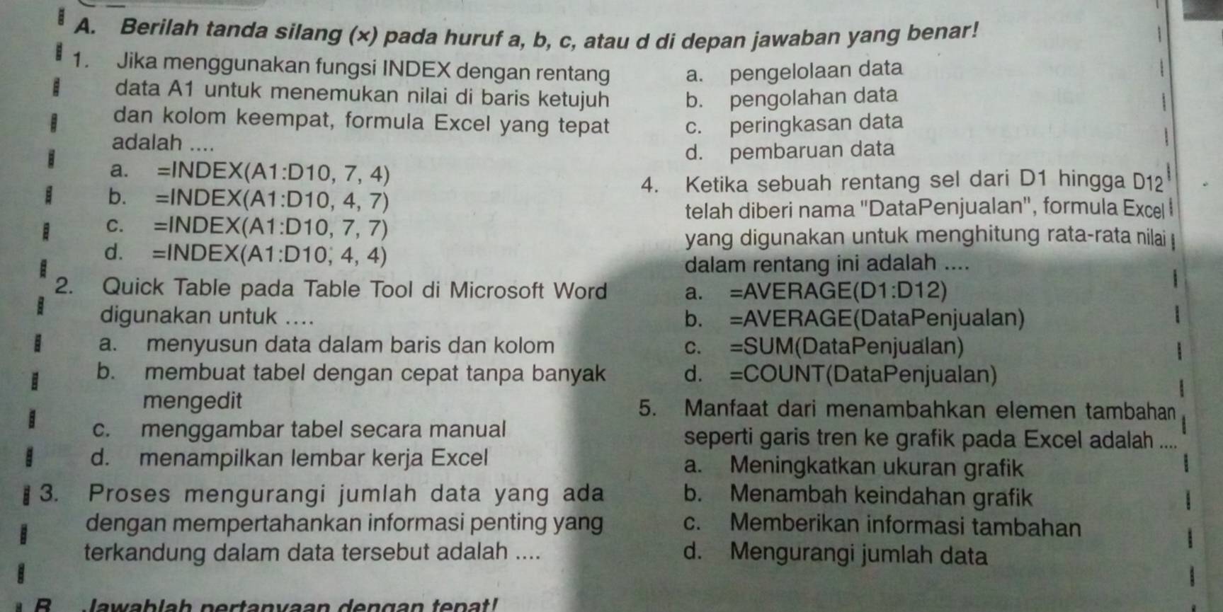 Berilah tanda silang (x) pada huruf a, b, c, atau d di depan jawaban yang benar!
1. Jika menggunakan fungsi INDEX dengan rentang a. pengelolaan data
data A1 untuk menemukan nilai di baris ketujuh b. pengolahan data
dan kolom keempat, formula Excel yang tepat c. peringkasan data
adalah ....
1
d. pembaruan data
a. =INDEX(A1:D10, 7, 4)
4. Ketika sebuah rentang sel dari D1 hingga D12
b. =INDEX(A1:D10, 4, 7)
telah diberi nama 'DataPenjualan', formula Excel
C. =INDEX(A1:D10, 7, 7)
yang digunakan untuk menghitung rata-rata nilai
d. =INDEX(A1:D10, 4, 4)
dalam rentang ini adalah ....
2. Quick Table pada Table Tool di Microsoft Word a. =AVERAGE(D1 :D12 2)
digunakan untuk .... b. =AVERAGE(DataPenjualan)
a. menyusun data dalam baris dan kolom c. =SUM (DataPenjualan)
b. membuat tabel dengan cepat tanpa banyak d. =COUNT(DataPenjualan)
mengedit 5. Manfaat dari menambahkan elemen tambahan
c. menggambar tabel secara manual seperti garis tren ke grafik pada Excel adalah ....
d. menampilkan lembar kerja Excel a. Meningkatkan ukuran grafik
3. Proses mengurangi jumlah data yang ada b. Menambah keindahan grafik
dengan mempertahankan informasi penting yang c. Memberikan informasi tambahan
terkandung dalam data tersebut adalah .... d. Mengurangi jumlah data
Jawablah nertanvaan dengan tenat!