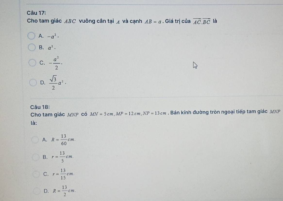 Cho tam giác ABC vuông cân tại ◢ và cạnh AB=a. Giá trị của overline AC.overline BC là
A. -a^2·
B. a^2·
C. - a^2/2 ·
D.  sqrt(3)/2 a^2·
Câu 18:
Cho tam giác MNP có MN=5cm, MP=12cm, NP=13cm. Bán kính đường tròn ngoại tiếp tam giác MNP
là:
A. R= 13/60 cm.
B. r= 13/5 cm.
C. r= 13/15 cm.
D. R= 13/2 cm.