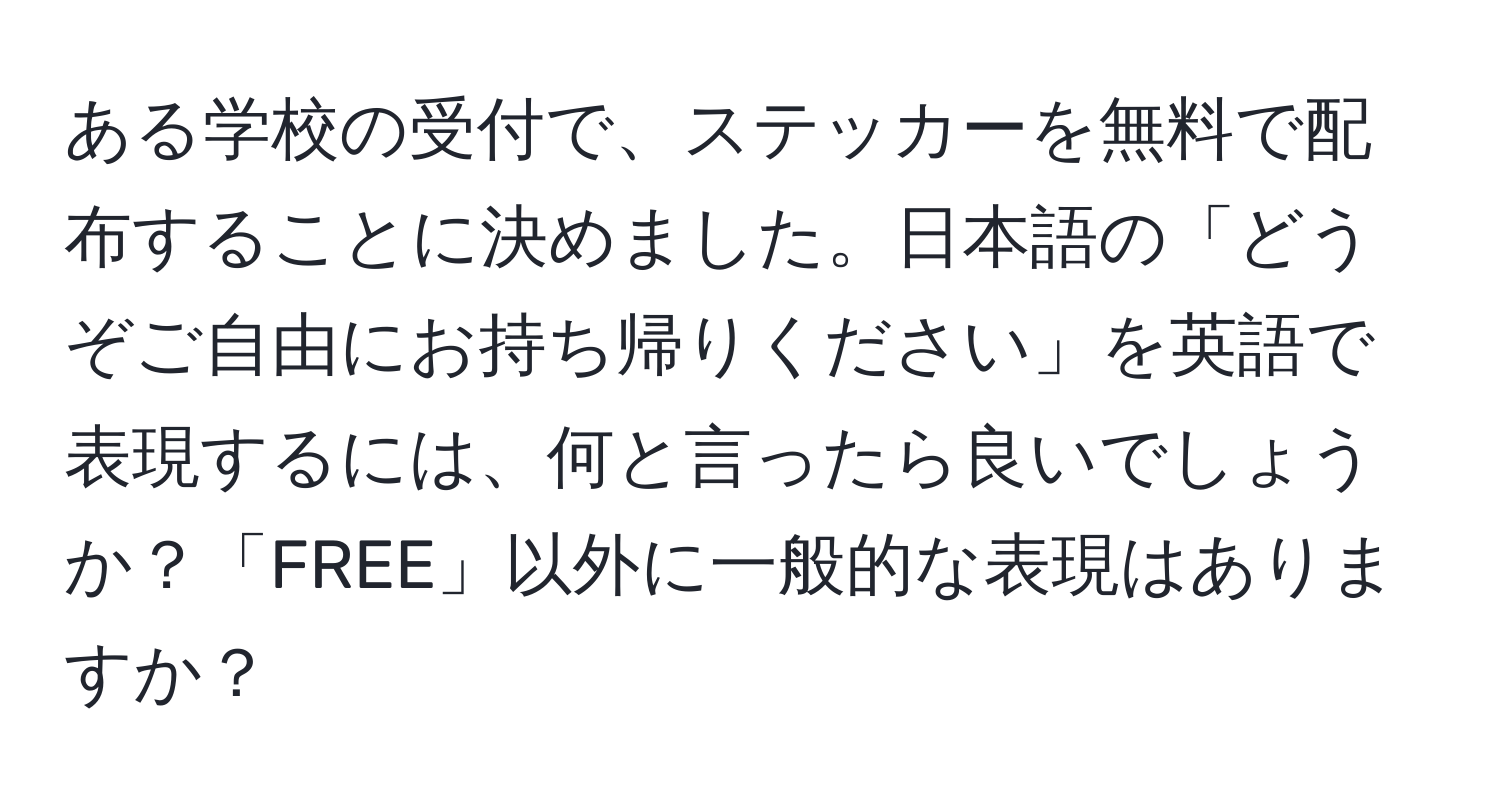 ある学校の受付で、ステッカーを無料で配布することに決めました。日本語の「どうぞご自由にお持ち帰りください」を英語で表現するには、何と言ったら良いでしょうか？「FREE」以外に一般的な表現はありますか？