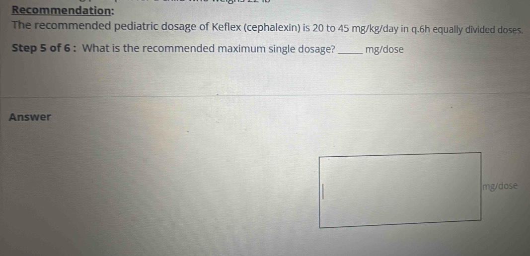 Recommendation: 
The recommended pediatric dosage of Keflex (cephalexin) is 20 to 45 mg/kg/day in q. 6h equally divided doses. 
Step 5 of 6 : What is the recommended maximum single dosage?_ mg/dose
Answer
mg/dose