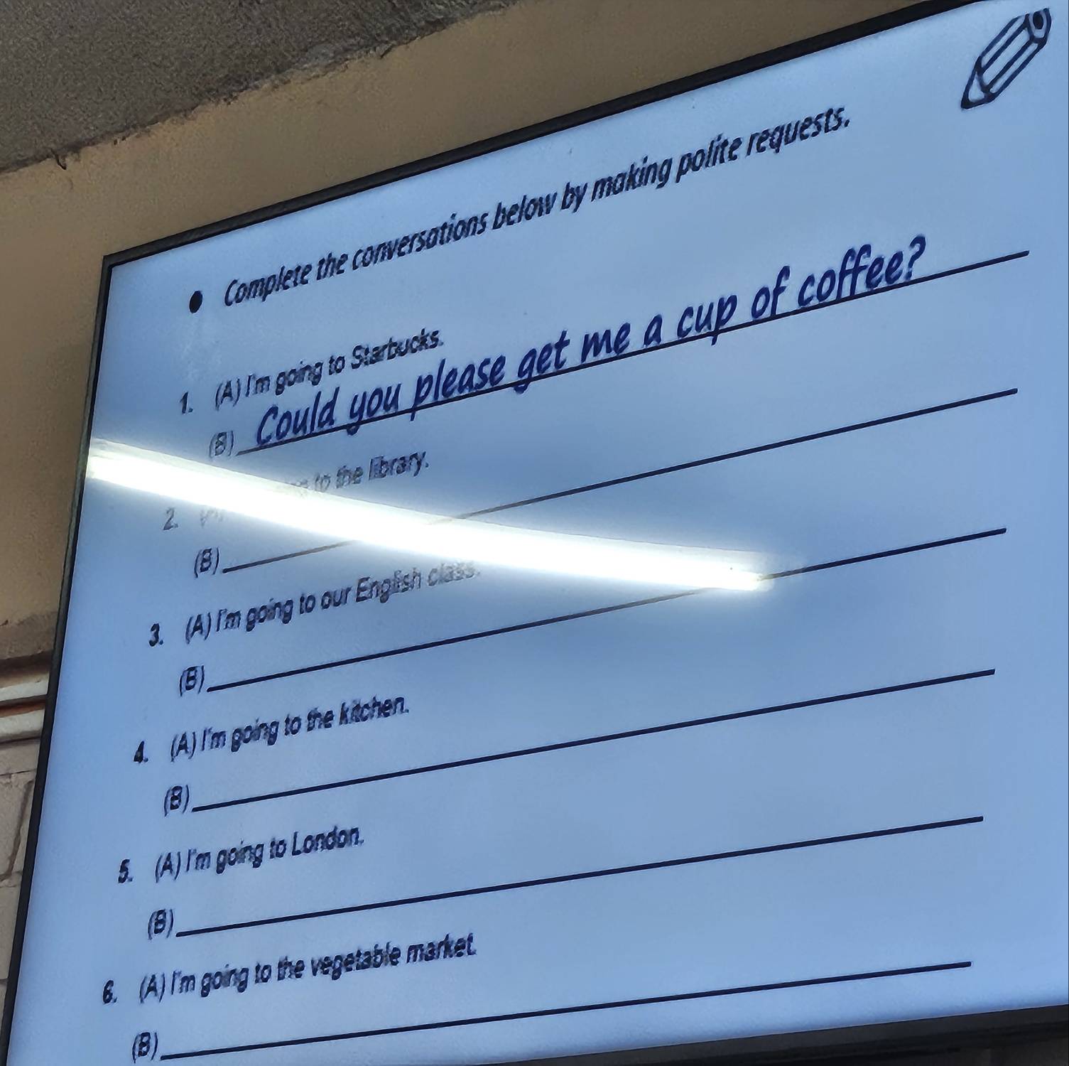 Complete the conversations below by making polit rquest 
_ o r 
_ 
1. (A) I'm going to Starbucks 
(8) 
to the library._ 
2 1 
(8) 
_ 
_ 
3. (A) I'm going to our English class . 
_ 
(B) 
4. (A) I'm going to the kitchen. 
_ 
(8) 
5. (A) I'm going to London. 
(8) 
6. (A) I'm going to the vegetable market. 
(B)