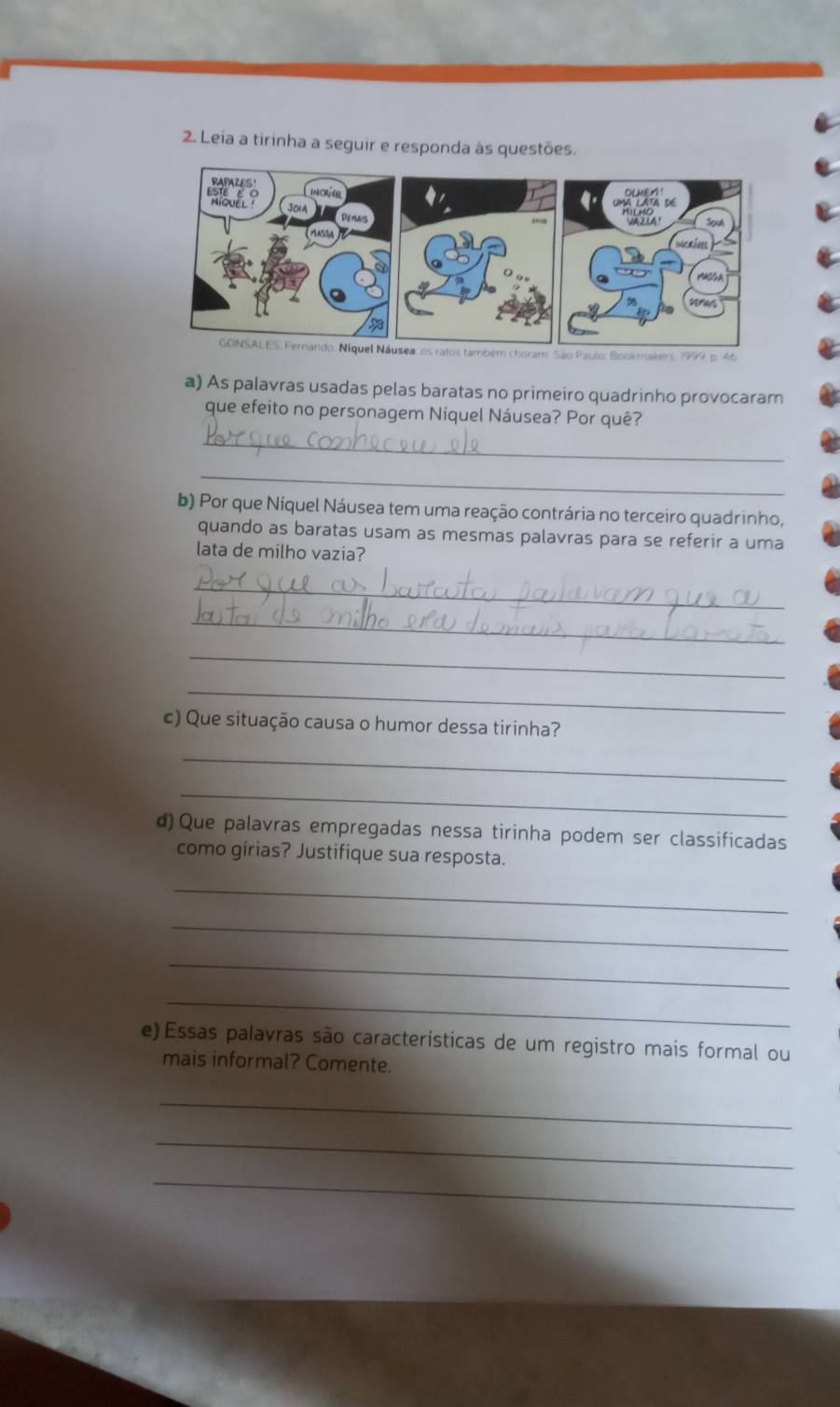 Leia a tirinha a seguir e responda às questões 
RAPAZES' 
JOlA 
Demais 
MASSA 
GONSALES: Fernando: Niquel Náusea: os ratos também choram: São Paulo: Bookmakers, 1999 o 4 
a) As palavras usadas pelas baratas no primeiro quadrinho provocaram 
que efeito no personagem Niquel Náusea? Por quê? 
_ 
_ 
b) Por que Níquel Náusea tem uma reação contrária no terceiro quadrinho, 
quando as baratas usam as mesmas palavras para se referir a uma 
lata de milho vazia? 
_ 
_ 
_ 
_ 
c) Que situação causa o humor dessa tirinha? 
_ 
_ 
d) Que palavras empregadas nessa tirinha podem ser classificadas 
como girias? Justifique sua resposta. 
_ 
_ 
_ 
_ 
e) Essas palavras são características de um registro mais formal ou 
mais informal? Comente. 
_ 
_ 
_